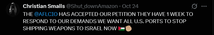 Christian Smalls
THE AFLCIO HAS ACCEPTED OUR PETITION THEY HAVE 1 WEEK TO
RESPOND TO OUR DEMANDS WE WANT ALL U.S. PORTS TO STOP
SHIPPING WEAPONS TO ISRAEL NOW