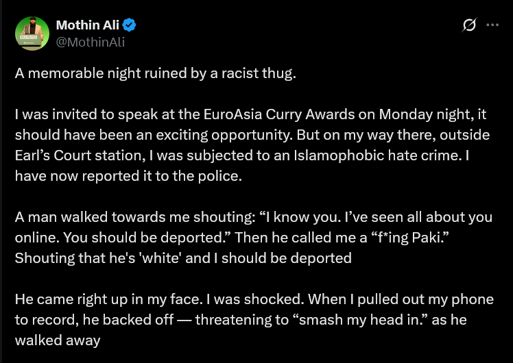 Mothin Ali 
A memorable night ruined by a racist thug.
| was invited to speak at the EuroAsia Curry Awards on Monday night, it should have been an exciting opportunity. But on my way there, outside Earl’s Court station, | was subjected to an Islamophobic hate crime. | have now reported it to the police.
A man walked towards me shouting: “I know you. I've seen all about you online. You should be deported.” Then he called me a “f*ing Paki.”  Shouting that he's 'white' and | should be deported
He came right up in my face. | was shocked. When | pulled out my phone to record, he backed off — threatening to “smash my head in” as he walked away