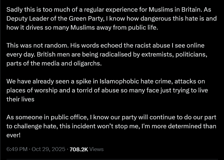 Sadly this is too much of a regular experience for Muslims in Britain. As Deputy Leader of the Green Party, | know how dangerous this hate is and how it drives so many Muslims away from public life.
This was not random. His words echoed the racist abuse I see online every day. British men are being radicalised by extremists, politicians, parts of the media and oligarchs.
We have already seen a spike in Islamophobic hate crime, attacks on places of worship and a torrid of abuse so many face just trying to live their lives
As someone in public office, | know our party will continue to do our part to challenge hate, this incident won’t stop me, I'm more determined than ever!