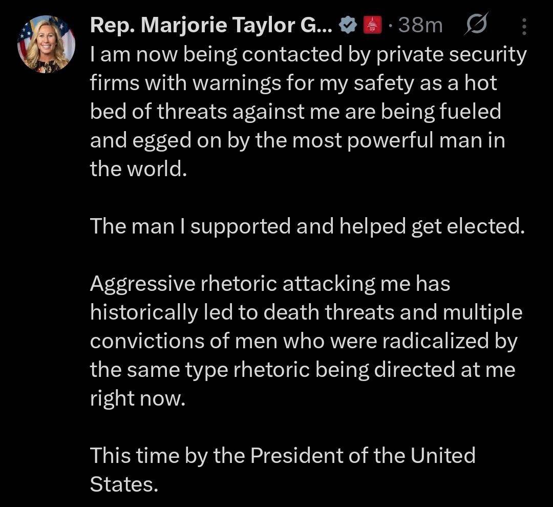 Rep. Marjorie Taylor G...
38m
I am now being contacted by private security firms with warnings for my safety as a hot bed of threats against me are being fueled and egged on by the most powerful man in the world.
The man I supported and helped get elected.
Aggressive rhetoric attacking me has historically led to death threats and multiple convictions of men who were radicalized by the same type rhetoric being directed at me right now.
This time by the President of the United States.