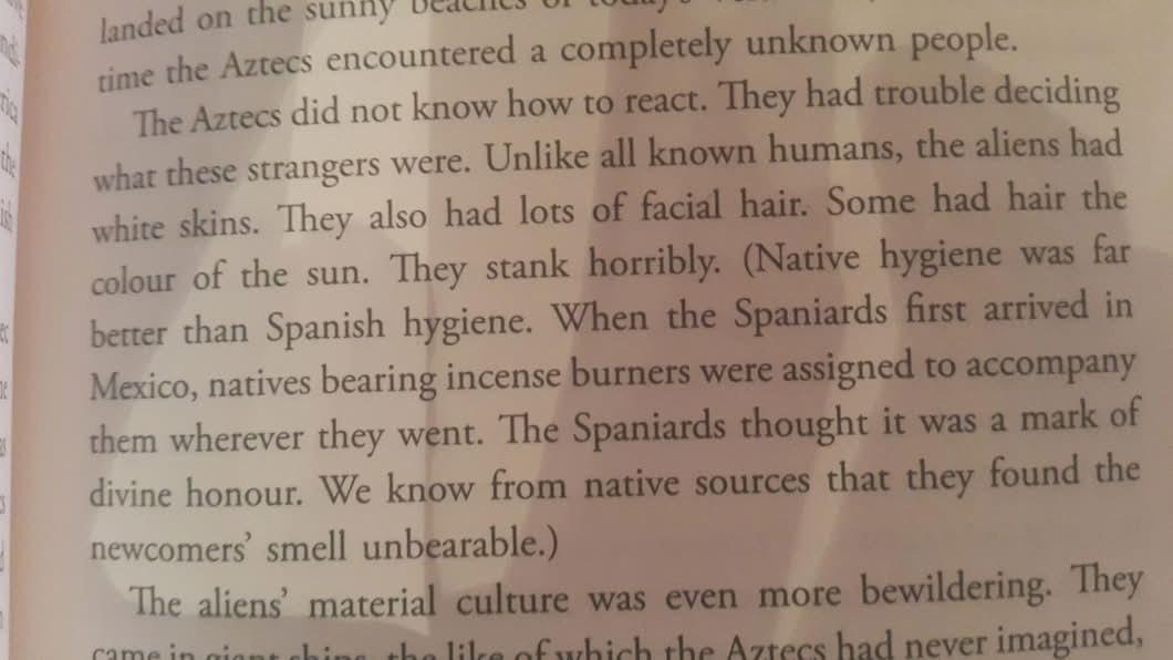 The Aztecs did not know how to react. They had trouble deciding what these strangers were. Unlike all known humans, the aliens had white skins. They also had lots of facial hair. Some had hair the colour of the sun. They stank horribly. (Native hygiene was far better than Spanish hygiene. When the Spaniards first arrived in Mexico, natives bearing incense burners were assigned to accompany them wherever they went. The Spaniards thought it was a mark of divine honour. We know from native sources that they found the newcomers' smell unbearable.)