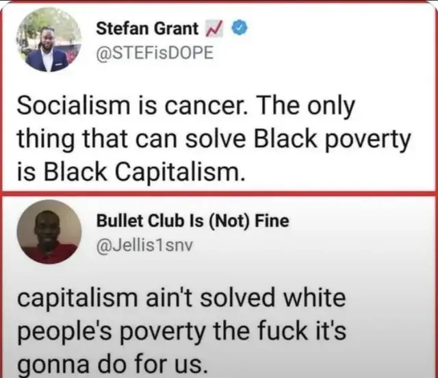 @STEFisDOPE
Socialism is cancer. The only
thing that can solve Black poverty
is Black Capitalism.

@Jellis1snv
capitalism ain't solved white
people's poverty the fuck it's
gonna do for us.
