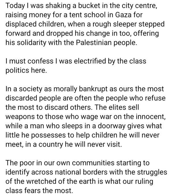 Today I was shaking a bucket in the city centre, raising money for a tent school in Gaza for displaced children, when a rough sleeper stepped forward and dropped his change in too, offering his solidarity with the Palestinian people.

I must confess I was electrified by the class politics here.

In a society as morally bankrupt as ours the most discarded people are often the people who refuse the most to discard others.  The elites sell weapons to those who wage war on the innocent, while a man who sleeps in a doorway gives what little he possesses to help children he will never meet, in a country he will never visit.

The poor in our own communities starting to identify across national borders with the struggles of the wretched of the earth is what our ruling class fears the most.