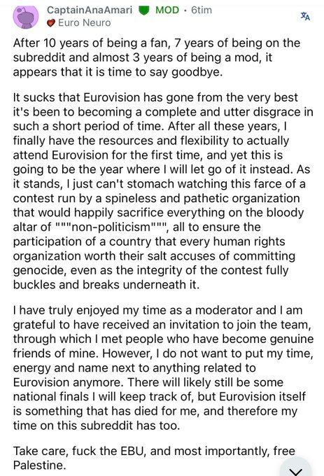 CaptainAnaAmari 

After 10 years of being a fan, 7 years of being on the subreddit and almost 3 years of being a mod, it appears that it is time to say goodbye.

It sucks that Eurovision has gone from the very best it's been to becoming a complete and utter disgrace in such a short period of time. After all these years, |
finally have the resources and flexibility to actually attend Eurovision for the first time, and yet this is going to be the year where | will let go of it instead. As it stands, | just can't stomach watching this farce of a contest run by a spineless and pathetic organization that would happily sacrifice everything on the bloody
altar of """non-politicism""", all to ensure the participation of a country that every human rights organization worth their salt accuses of committing genocide, even as the integrity of the contest fully buckles and breaks underneath it.

I have truly enjoyed my time as a moderator and | am grateful to have received an invitation to join the team, through which | met people who have become genuine
friends of mine. However, | do not want to put my time, energy and name next to anything related to Eurovision anymore. There will likely still be some national finals | will keep track of, but Eurovision itself is something that has died for me, and therefore my time on this subreddit has too.

Take care, fuck the EBU, and most importantly, free Palestine.