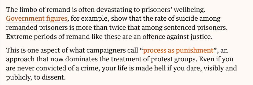 The limbo of remand is often devastating to prisoners’ wellbeing. Government figures, for example, show that the rate of suicide among remanded prisoners is more than twice that among sentenced prisoners. Extreme periods of remand like these are an offence against justice.

This is one aspect of what campaigners call “process as punishment”, an approach that now dominates the treatment of protest groups. Even if you are never convicted of a crime, your life is made hell if you dare, visibly and publicly, to dissent.