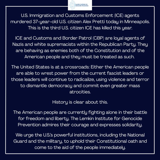U.S. Immigration and Customs Enforcement (ICE) agents murdered 37-year-old U.S. citizen Alex Pretti today in Minneapolis. This is the third U.S. citizen ICE has killed this year.
ICE and Customs and Border Patrol (CBP) are loyal agents of Nazis and white supremacists within the Republican Party. They are behaving as enemies both of the Constitution and of the American people and they must be treated as such.
The United States is at a crossroads: Either the American people are able to wrest power from the current fascist leaders or those leaders will continue to radicalize, using violence and terror to dismantle democracy and commit even greater mass atrocities.
History is clear about this.
The American people are currently fighting alone in their battle for freedom and liberty. The Lemkin Institute for Genocide Prevention admires their courage and expresses solidarity.
We urge the U.S.’s powerful institutions, including the National Guard and the military, to uphold their Constitutional oath and come to the aid of the people immediately.