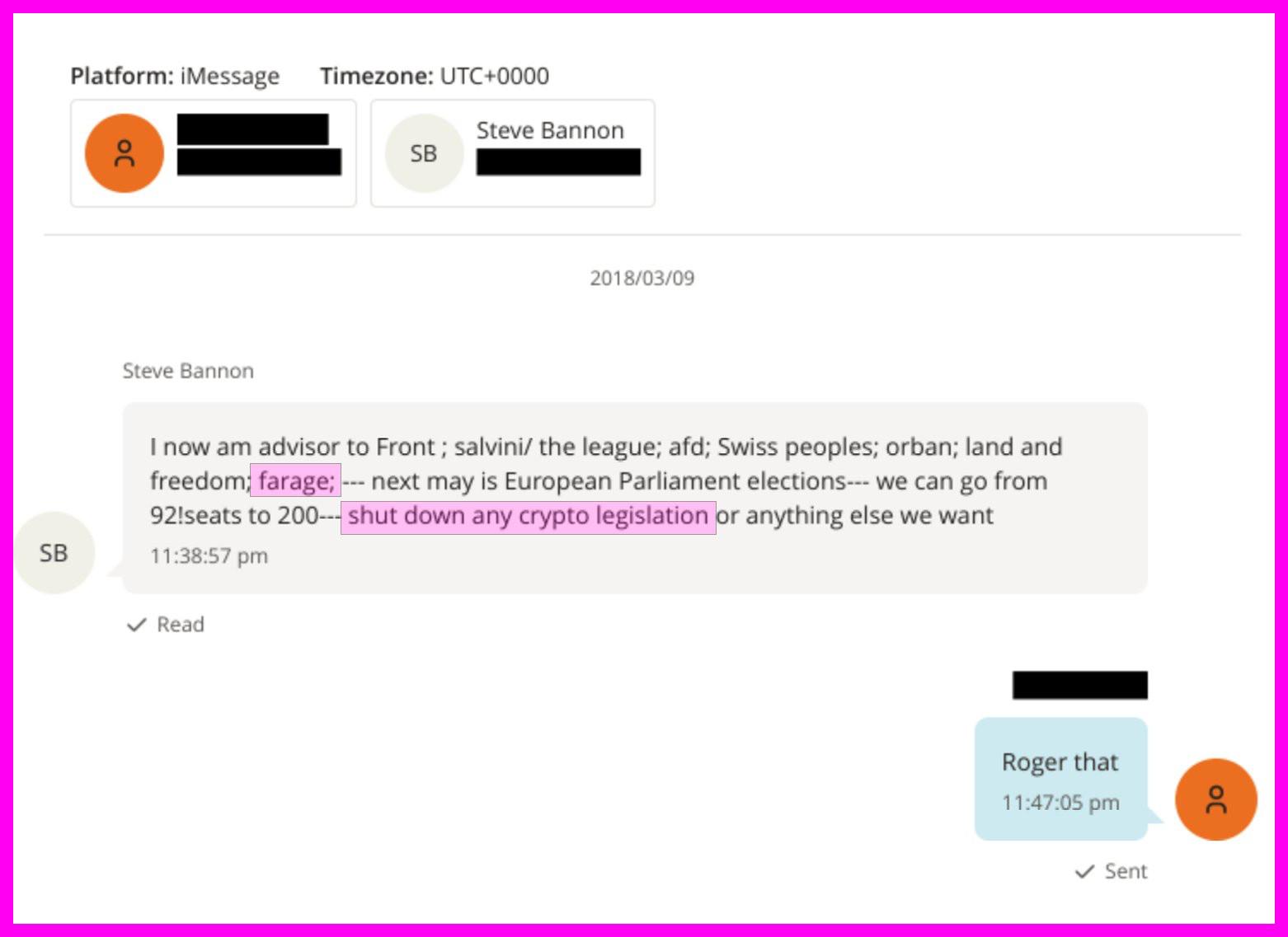Platform: iMessage

Timezone: UTC+0000

0

Steve Bannon

SB

2018/03/09

Steve Bannon

I now am advisor to Front; salvini/ the league; afd; Swiss peoples; orban; land and freedom; farage; --- next may is European Parliament elections--- we can go from 92!seats to 200--- shut down any crypto legislation or anything else we want

SB

11:38:57 pm

Read

Roger that

11:47:05 pm

Sent