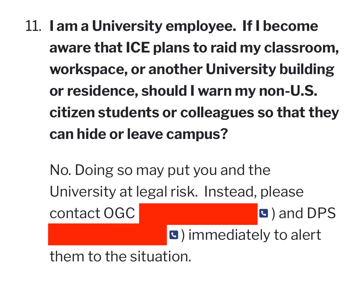 11. I am a University employee. If I become aware that ICE plans to raid my classroom, workspace, or another University building or residence, should I warn my non-U.S. citizen students or colleagues so that they can hide or leave campus?

No. Doing so may put you and the University at legal risk. Instead, please
contact OGC and DPS immediately to alert them to the situation.
