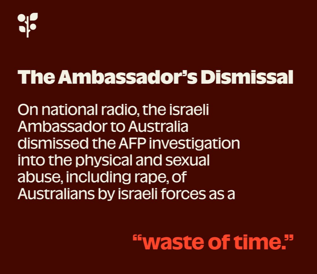Screenshot of part of a press release from the Global Sumud Flotilla on behalf of Australian crew members seeking redress for torture and sexual abuse when they were kidnapped by Israel.

THE AMBASSADOR'S DISMISSAL

"On national radio, the Israeli Ambassador to Australia dismissed the AFP investigation into the physical and sexual abuse, including rape, of Australians by Israeli force as a 'waste of time'."