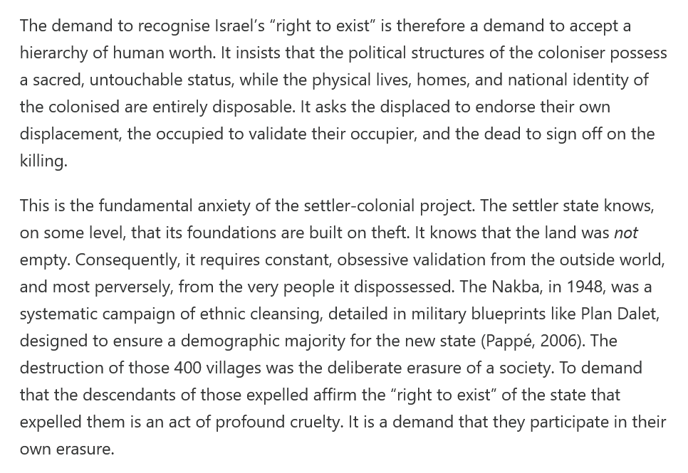 The demand to recognise Israel’s “right to exist” is therefore a demand to accept a hierarchy of human worth. It insists that the political structures of the coloniser possess a sacred, untouchable status, while the physical lives, homes, and national identity of the colonised are entirely disposable. It asks the displaced to endorse their own displacement, the occupied to validate their occupier, and the dead to sign off on the killing.

This is the fundamental anxiety of the settler-colonial project. The settler state knows, on some level, that its foundations are built on theft. It knows that the land was not empty. Consequently, it requires constant, obsessive validation from the outside world, and most perversely, from the very people it dispossessed. The Nakba, in 1948, was a systematic campaign of ethnic cleansing, detailed in military blueprints like Plan Dalet, designed to ensure a demographic majority for the new state (Pappé, 2006). The destruction of those 400 villages was the deliberate erasure of a society. To demand that the descendants of those expelled affirm the “right to exist” of the state that expelled them is an act of profound cruelty. It is a demand that they participate in their own erasure.