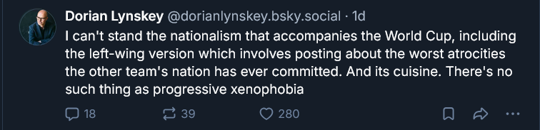 Dorian Lynskey

I can't stand the nationalism that accompanies the World Cup, including the left-wing version which involves posting about the worst atrocities the other team's nation has ever committed. And its cuisine. There's no such thing as progressive xenophobia