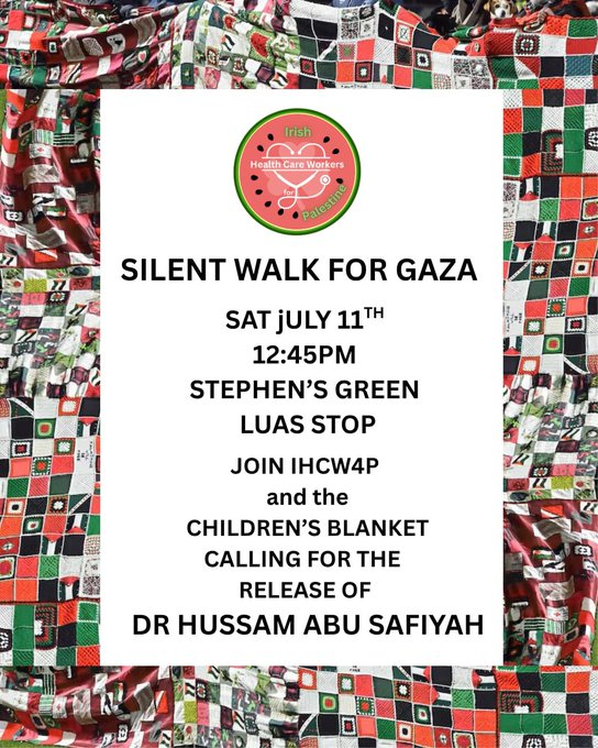 SILENT WALK FOR GAZA
SATURDAY 11 JULY 12:45pm
STEPHEN'S GREEN LUAS STOP

JOIN IHCW4P and the CHILDREN'S BLANKET CALLING FOR THE RELEASE OF DR HUSSAM ABU SAFIYAH