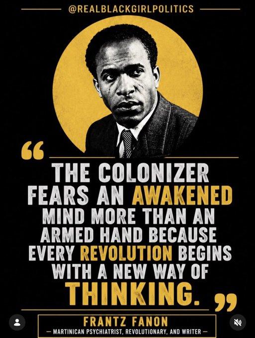 Frantz Fanon quote:

"THE COLONISER FEARS AN AWAKENED MIND MORE THAN AN ARMED HAND BECAUSE EVERY REVOLUTION BEGINS WITH A NEW WAY OF THINKING"